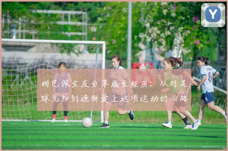 姆巴佩女友分享成长经历：从对足球无知到逐渐爱上这项运动的心路历程