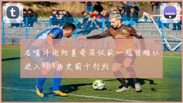 名嘴评论约基奇若仅获一冠将难以进入NBA历史前十行列