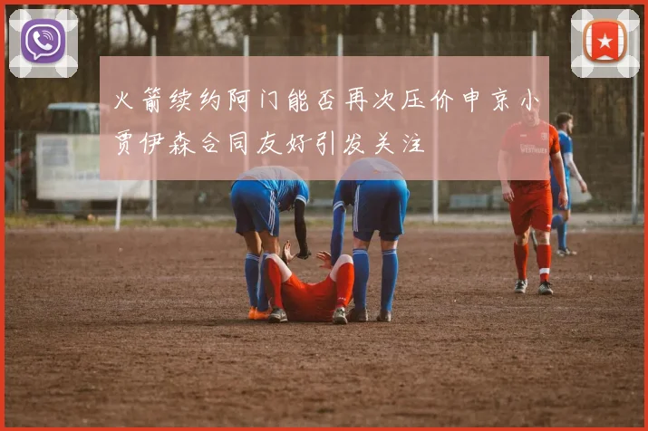 火箭续约阿门能否再次压价申京小贾伊森合同友好引发关注