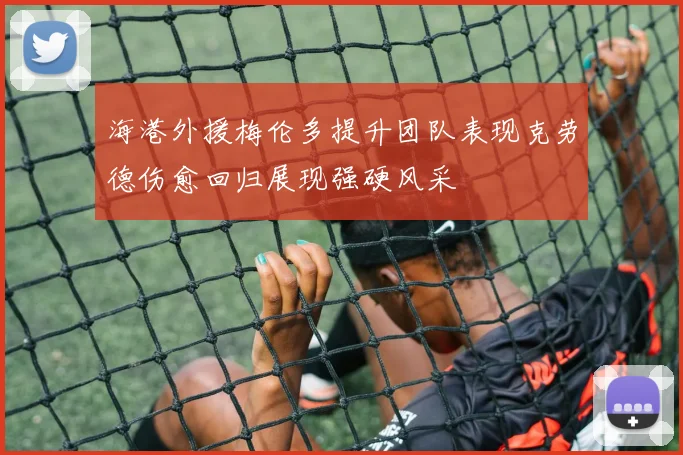 海港外援梅伦多提升团队表现克劳德伤愈回归展现强硬风采