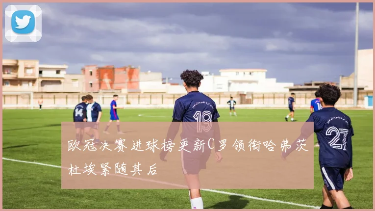 欧冠决赛进球榜更新C罗领衔哈弗茨杜埃紧随其后