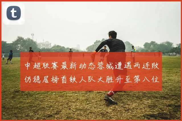 中超联赛最新动态蓉城遭遇两连败仍稳居榜首铁人队大胜升至第八位