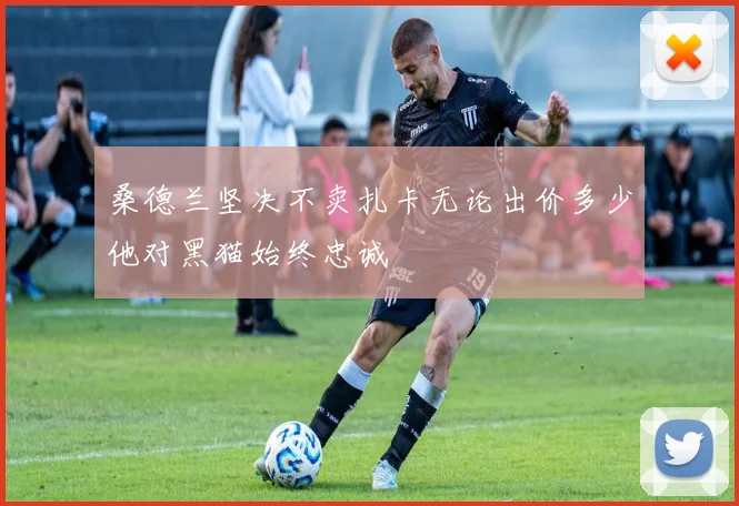 桑德兰坚决不卖扎卡无论出价多少他对黑猫始终忠诚