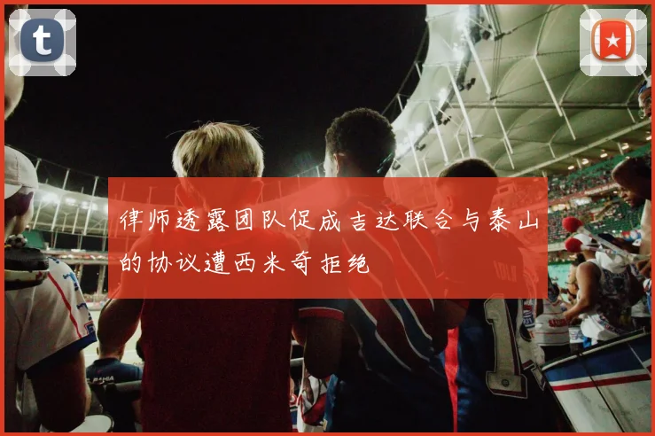 律师透露团队促成吉达联合与泰山的协议遭西米奇拒绝