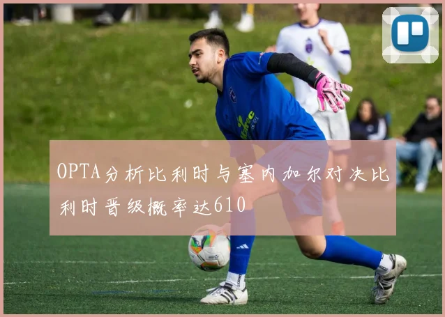 OPTA分析比利时与塞内加尔对决比利时晋级概率达610