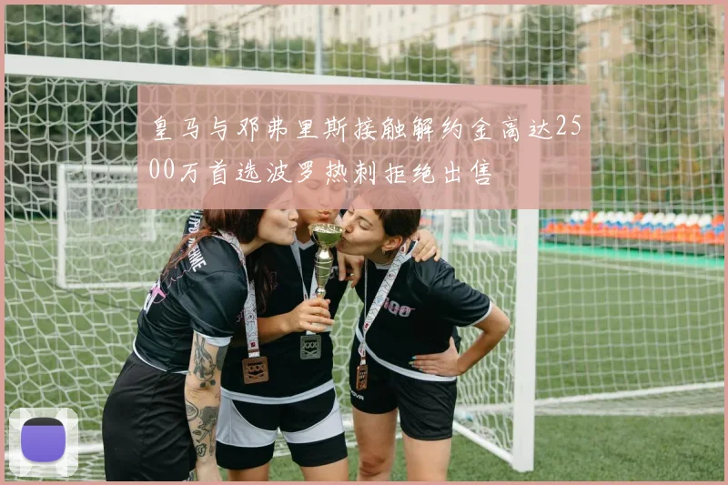 皇马与邓弗里斯接触解约金高达2500万首选波罗热刺拒绝出售