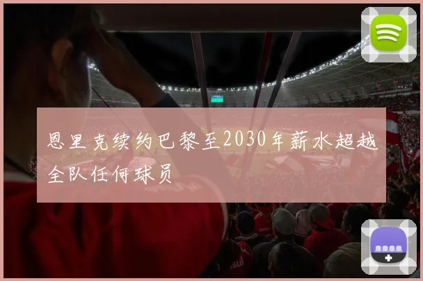 恩里克续约巴黎至2030年薪水超越全队任何球员