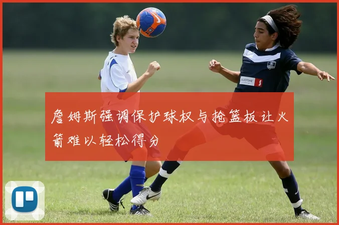 詹姆斯强调保护球权与抢篮板让火箭难以轻松得分