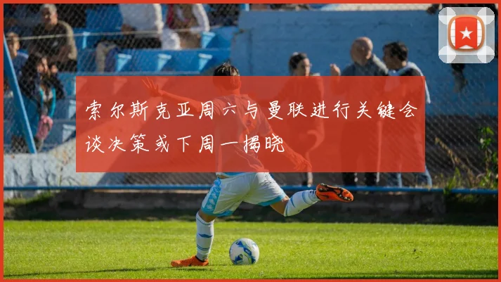 索尔斯克亚周六与曼联进行关键会谈决策或下周一揭晓